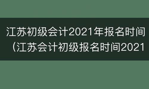 江苏初级会计2021年报名时间（江苏会计初级报名时间2021年入口）