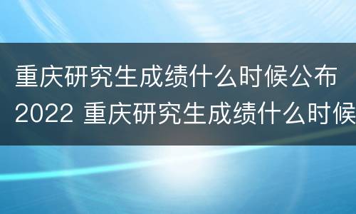 重庆研究生成绩什么时候公布2022 重庆研究生成绩什么时候公布2022年