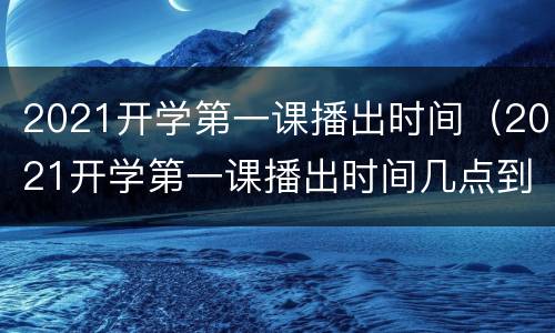 2021开学第一课播出时间（2021开学第一课播出时间几点到几点）