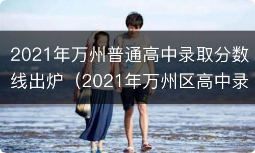 2021年万州普通高中录取分数线出炉（2021年万州区高中录取分数线）