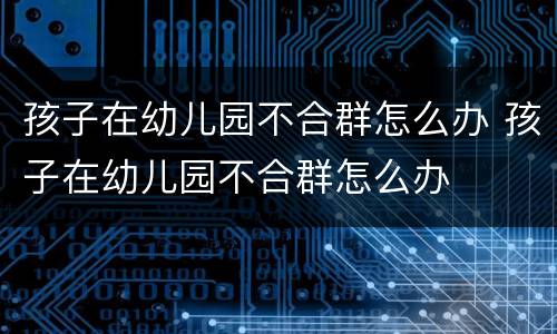 孩子在幼儿园不合群怎么办 孩子在幼儿园不合群怎么办