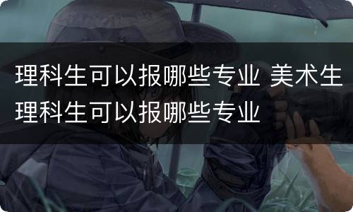 理科生可以报哪些专业 美术生理科生可以报哪些专业