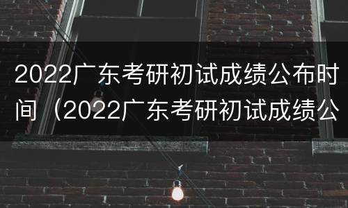 2022广东考研初试成绩公布时间（2022广东考研初试成绩公布时间表）