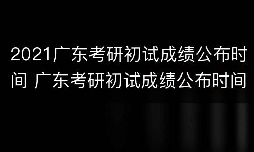 2021广东考研初试成绩公布时间 广东考研初试成绩公布时间