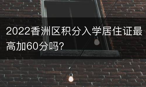 2022香洲区积分入学居住证最高加60分吗？