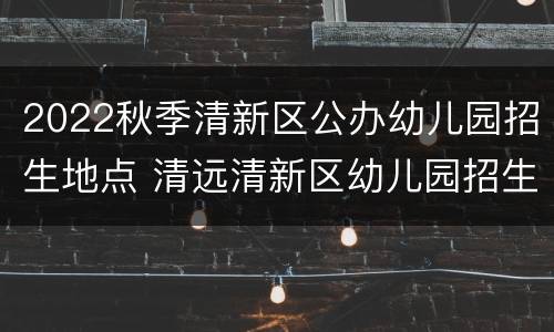 2022秋季清新区公办幼儿园招生地点 清远清新区幼儿园招生2021