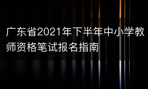广东省2021年下半年中小学教师资格笔试报名指南