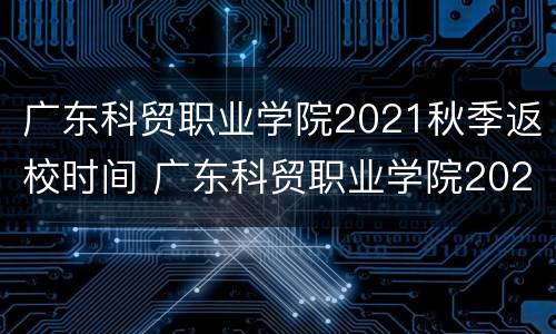 广东科贸职业学院2021秋季返校时间 广东科贸职业学院2021秋季返校时间