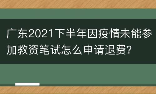 广东2021下半年因疫情未能参加教资笔试怎么申请退费？