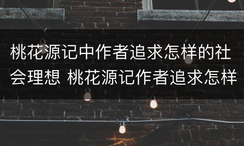 桃花源记中作者追求怎样的社会理想 桃花源记作者追求怎样的社会理想的原句