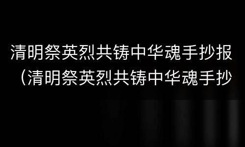 清明祭英烈共铸中华魂手抄报（清明祭英烈共铸中华魂手抄报内容怎么写?）