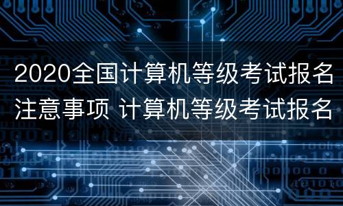 2020全国计算机等级考试报名注意事项 计算机等级考试报名需要准备什么