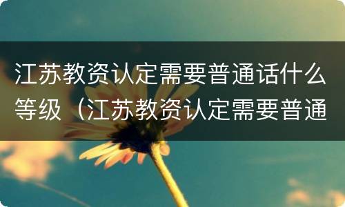 江苏教资认定需要普通话什么等级（江苏教资认定需要普通话什么等级证书）