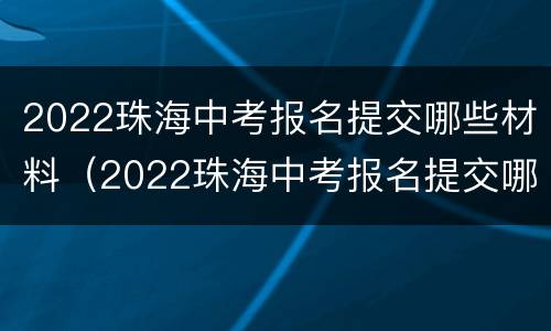 2022珠海中考报名提交哪些材料（2022珠海中考报名提交哪些材料可以报名）