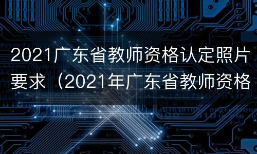 2021广东省教师资格认定照片要求（2021年广东省教师资格证认定）