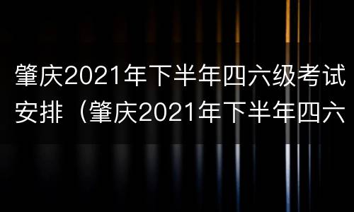 肇庆2021年下半年四六级考试安排（肇庆2021年下半年四六级考试安排及时间）