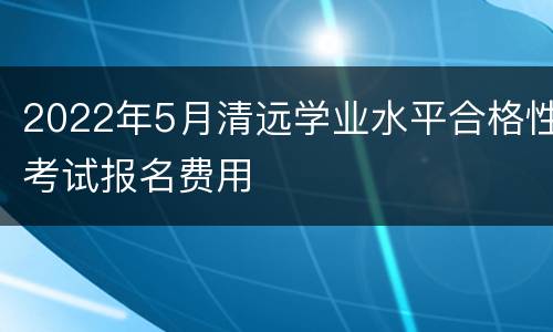 2022年5月清远学业水平合格性考试报名费用