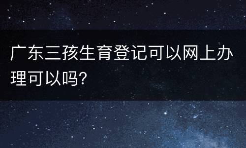 广东三孩生育登记可以网上办理可以吗？