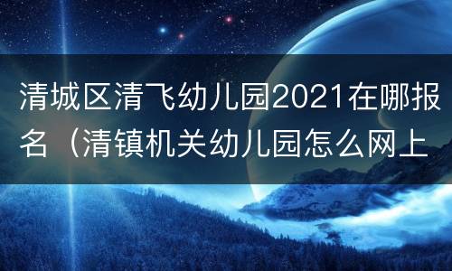 清城区清飞幼儿园2021在哪报名（清镇机关幼儿园怎么网上报名2021）