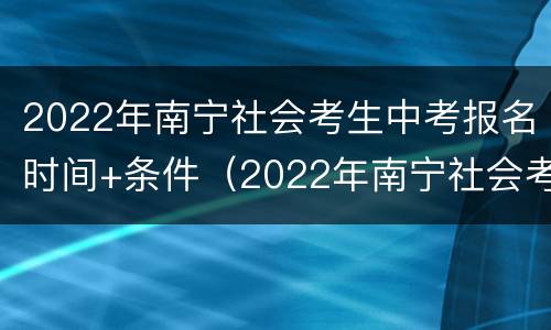 2022年南宁社会考生中考报名时间+条件（2022年南宁社会考生中考报名时间 条件要求）