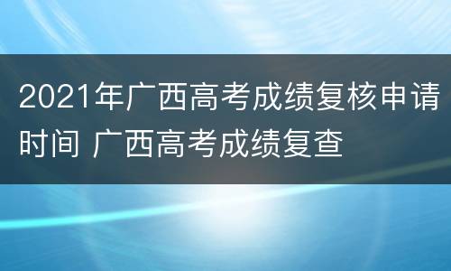 2021年广西高考成绩复核申请时间 广西高考成绩复查