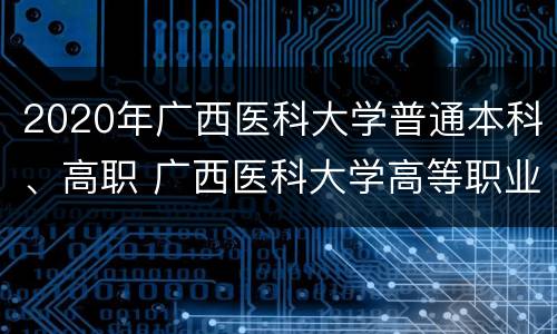 2020年广西医科大学普通本科、高职 广西医科大学高等职业技术学院2+3