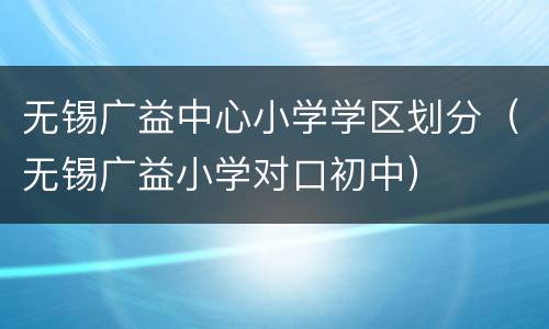 无锡广益中心小学学区划分（无锡广益小学对口初中）