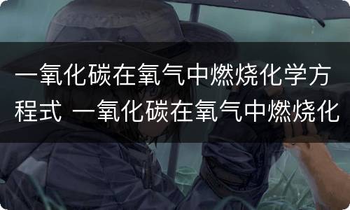 一氧化碳在氧气中燃烧化学方程式 一氧化碳在氧气中燃烧化学方程式及反应类型