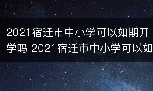 2021宿迁市中小学可以如期开学吗 2021宿迁市中小学可以如期开学吗现在