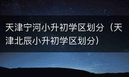 天津宁河小升初学区划分（天津北辰小升初学区划分）