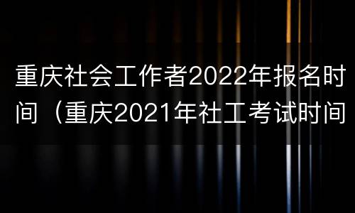 重庆社会工作者2022年报名时间（重庆2021年社工考试时间安排）