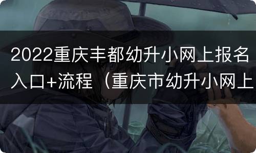 2022重庆丰都幼升小网上报名入口+流程（重庆市幼升小网上报名流程）