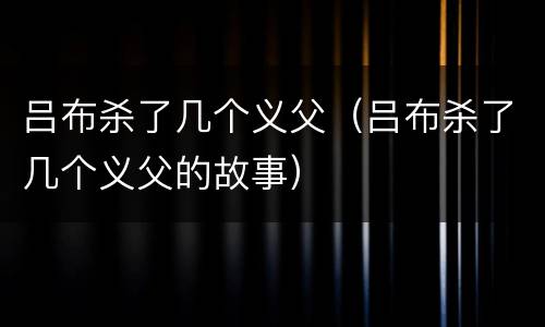 吕布杀了几个义父（吕布杀了几个义父的故事）