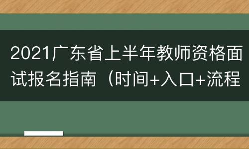 2021广东省上半年教师资格面试报名指南（时间+入口+流程）