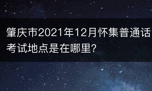 肇庆市2021年12月怀集普通话考试地点是在哪里？