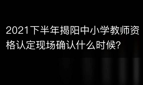 2021下半年揭阳中小学教师资格认定现场确认什么时候？