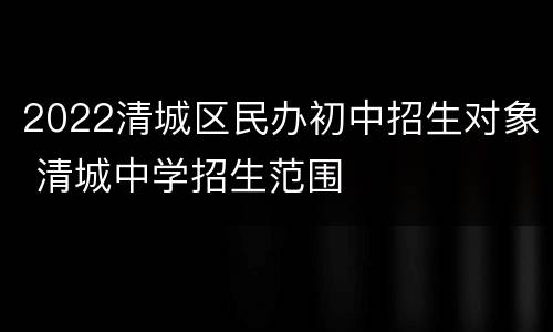 2022清城区民办初中招生对象 清城中学招生范围