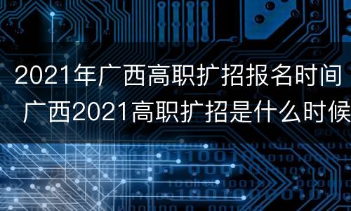 2021年广西高职扩招报名时间 广西2021高职扩招是什么时候