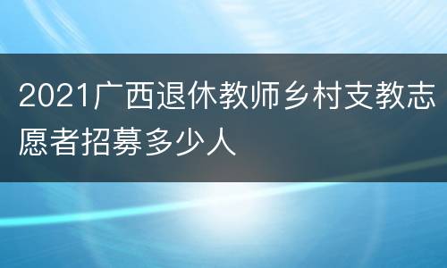 2021广西退休教师乡村支教志愿者招募多少人