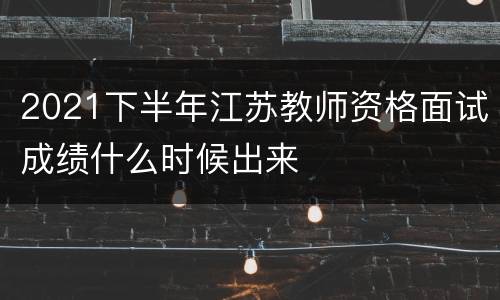 2021下半年江苏教师资格面试成绩什么时候出来
