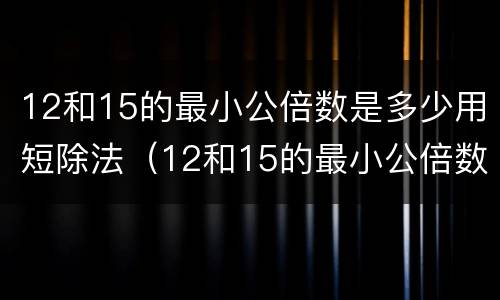 12和15的最小公倍数是多少用短除法（12和15的最小公倍数用短除法）