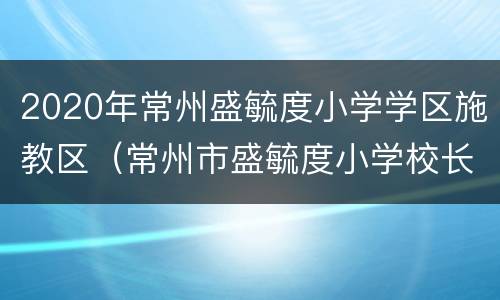 2020年常州盛毓度小学学区施教区（常州市盛毓度小学校长）
