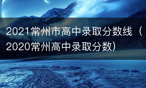 2021常州市高中录取分数线（2020常州高中录取分数）