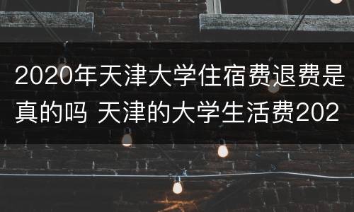 2020年天津大学住宿费退费是真的吗 天津的大学生活费2020