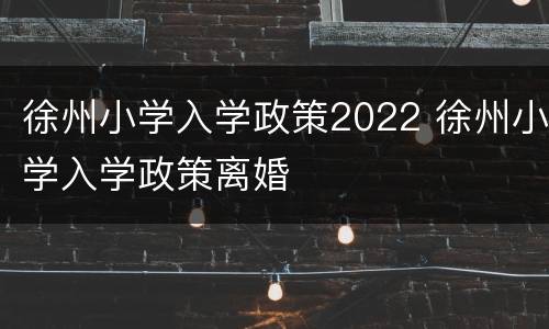 徐州小学入学政策2022 徐州小学入学政策离婚