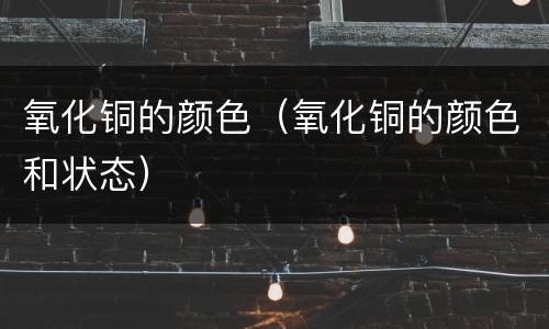 氧化铜的颜色（氧化铜的颜色和状态）