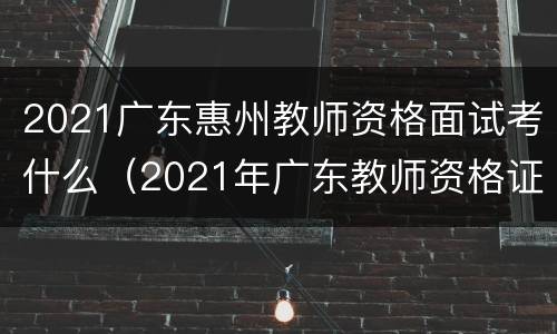 2021广东惠州教师资格面试考什么（2021年广东教师资格证面试）