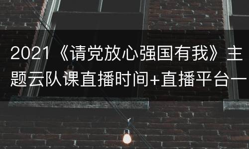 2021《请党放心强国有我》主题云队课直播时间+直播平台一览
