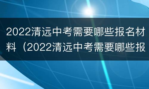 2022清远中考需要哪些报名材料（2022清远中考需要哪些报名材料呢）