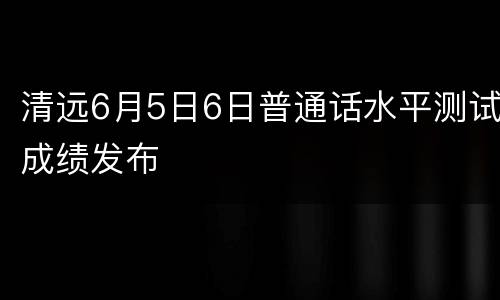 清远6月5日6日普通话水平测试成绩发布